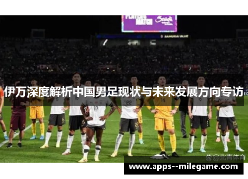 伊万深度解析中国男足现状与未来发展方向专访 伊万深度解析中国男足现状与未来发展方向专访