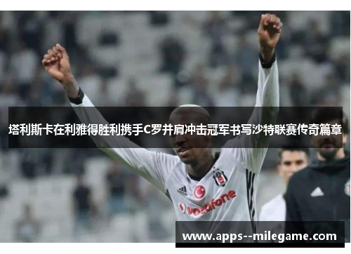 塔利斯卡在利雅得胜利携手C罗并肩冲击冠军书写沙特联赛传奇篇章