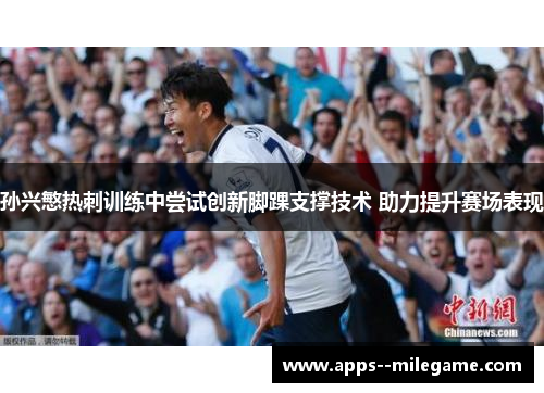 孙兴慜热刺训练中尝试创新脚踝支撑技术 助力提升赛场表现