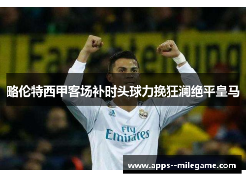 略伦特西甲客场补时头球力挽狂澜绝平皇马 略伦特西甲客场补时头球力挽狂澜绝平皇马