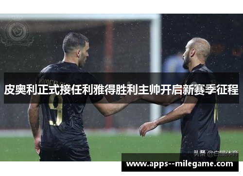 皮奥利正式接任利雅得胜利主帅开启新赛季征程