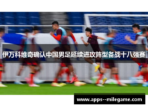 伊万科维奇确认中国男足延续进攻阵型备战十八强赛